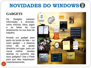 41
GADGETSGADGETS
Os Gadgets colocam
informação e diversão,
como notícias, fotos, jogos
e as fases da Lua
diretamente na sua área de
trabalho.
Arraste um gadget para
perto da borda da tela – ou
outro gadget – e observe
como ele se ajusta
direitinho no lugar, para um
visual melhor. Janelas
abertas no caminho dos
seus gadgets? Use o Peek
para que eles reapareçam
instantaneamente.
NOVIDADES DO WINDOWS 7
 