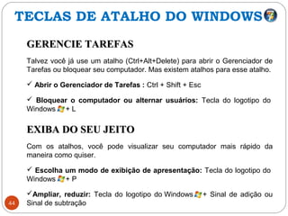 44
GERENCIE TAREFASGERENCIE TAREFAS
Talvez você já use um atalho (Ctrl+Alt+Delete) para abrir o Gerenciador de
Tarefas ou bloquear seu computador. Mas existem atalhos para esse atalho.
 Abrir o Gerenciador de Tarefas : Ctrl + Shift + Esc
 Bloquear o computador ou alternar usuários: Tecla do logotipo do
Windows + L
EXIBA DO SEU JEITOEXIBA DO SEU JEITO
Com os atalhos, você pode visualizar seu computador mais rápido da
maneira como quiser.
 Escolha um modo de exibição de apresentação: Tecla do logotipo do
Windows + P
Ampliar, reduzir: Tecla do logotipo do Windows + Sinal de adição ou
Sinal de subtração
TECLAS DE ATALHO DO WINDOWS
 