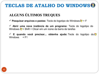 45
ALGUNS ÚLTIMOS TRUQUESALGUNS ÚLTIMOS TRUQUES
 Pesquisar arquivos e pastas: Tecla do logotipo do Windows + F
 Abrir uma nova instância de um programa: Tecla do logotipo do
Windows + Shift + Clicar em um ícone da barra de tarefas
 E quando você precisar... obtenha ajuda: Tecla do logotipo do
Windows + F1
TECLAS DE ATALHO DO WINDOWS
 