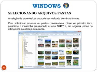 46
SELECIONANDO ARQUIVOS/PASTASSELECIONANDO ARQUIVOS/PASTAS
A seleção de arquivos/pastas pode ser realizada de várias formas:
Para selecionar arquivos ou pastas consecutivos, clique no primeiro item,
pressione e mantenha pressionada a tecla SHIFT e, em seguida, clique no
último item que deseja selecionar.
WINDOWS
 