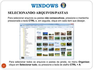47
SELECIONANDO ARQUIVOS/PASTASSELECIONANDO ARQUIVOS/PASTAS
Para selecionar arquivos ou pastas não consecutivos, pressione e mantenha
pressionada a tecla CTRL e, em seguida, clique em cada item que desejar.
WINDOWS
Para selecionar todos os arquivos e pastas da janela, no menu Organizar,
clique em Selecionar tudo, ou pressione a tecla de atalho CTRL + A.
 