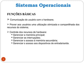 FUNÇÕES BÁSICASFUNÇÕES BÁSICAS
 Comunicação do usuário com o hardware;
 Prover aos usuários uma utilização otimizada e compartilhada dos
recursos do sistema;
 Controle dos recursos de hardware:
 Gerenciar a memória principal;
 Gerenciar as interrupções;
 Gerenciar o acesso à memória secundária;
 Gerenciar o acesso aos dispositivos de entrada/saída.
5
Sistemas Operacionais
 