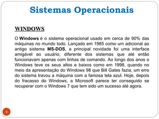 9
WINDOWSWINDOWS
O Windows é o sistema operacional usado em cerca de 90% das
máquinas no mundo todo. Lançado em 1985 como um adicional ao
antigo sistema MS-DOS, a principal novidade foi uma interface
amigável ao usuário, diferente dos sistemas que até então
funcionavam apenas com linhas de comando. Ao longo dos anos o
Windows teve os seus altos e baixos como em 1998, quando no
meio da apresentação do Windows 98 que Bill Gates fazia, um erro
do sistema travou a máquina com a famosa tela azul. Hoje, depois
do fracasso do Windows, a Microsoft parece ter conseguido se
recuperar com o Windows 7 que tem sido um sucesso até agora.
Sistemas Operacionais
 