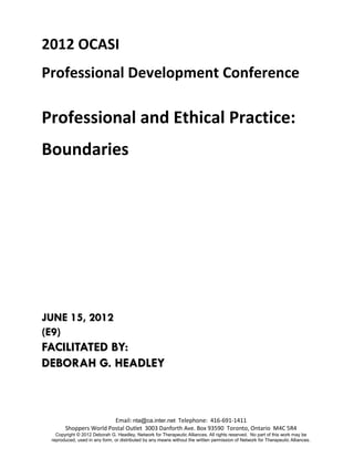 2012 OCASI
Professional Development Conference

Professional and Ethical Practice:
Boundaries




JUNE 15, 2012
(E9)
FACILITATED BY:
DEBORAH G. HEADLEY



                        Email: nta@ca.inter.net Telephone: 416-691-1411
       Shoppers World Postal Outlet 3003 Danforth Ave. Box 93590 Toronto, Ontario M4C 5R4
   Copyright © 2012 Deborah G. Headley, Network for Therapeutic Alliances. All rights reserved. No part of this work may be
 reproduced, used in any form, or distributed by any means without the written permission of Network for Therapeutic Alliances.
 