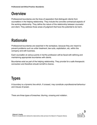 Professional and Ethical Practice: Boundaries



Overview
Professional boundaries are the lines of separation that distinguish clients from
counsellors in the helping relationship. They include the concrete contractual aspects of
the working relationship. They define the nature of the relationship between counselor
and client. They address those areas of judgment that have the potential to do harm.




Rationale
Professional boundaries are essential in the workplace, because they are meant to
prevent problems such as unfair treatment, law suits, exploitation, etc, within the
company and with business.

Each counsellor at various points in her/his profession will be faced with defining and
maintaining appropriate boundaries with clients.

Boundaries exist as part of the helping relationship. They provide for a safe therapeutic
connection and therefore should not left to chance.




Types
A boundary is a dynamic line which, if crossed, may constitute unprofessional behaviour
and misuse of power.



There are three types of breaches: blurring, crossing and violation.




                                                                                          3
 