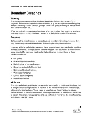 Professional and Ethical Practice: Boundaries



Boundary Breaches
Blurring
There are grey areas around professional boundaries that require the use of good
judgment and careful consideration of the context (e.g. the appropriateness of hugging
a client, attending a client function, giving a client a lift, giving a colleague advice about
their family member, etc.).
While each situation may appear harmless, when put together they may form a pattern
indicating that a boundary has been crossed or is likely to be crossed in the future.

Crossing
Behaviours that raise the need to be cautious are considered crossings, because they
may distort the professional boundaries that are in place to protect the client.

However, while lack of clarity may occur, these types of breaches may also be used in a
therapeutic manner. Therapeutic use can only happen if the counsellor is conscientious
about potential for harm and has the client’s best interest in mind. Some of these
behaviours include:

   Gift giving
   Dual/multiple relationships
   Bartering/use of personal money
   Social contact/out of office contact
   Non-sexual touch/attractions
   Workplace friendships
   Excess counselling time
   Personal disclosure

Violation
Boundary violation is a deliberate behaviour by a counsellor or helping professional that
is recognizably inappropriate and in violation of the nature of therapeutic relationships,
ethics and/or legal statutes. These types of breaches are those that lead to abuse,
sexual relations or romantic encounters, inappropriate contact or relationship and abuse
of power. They are never appropriate and are prohibited. They cross the line of decency
and violate or exploit clients.




                                                                                             4
 