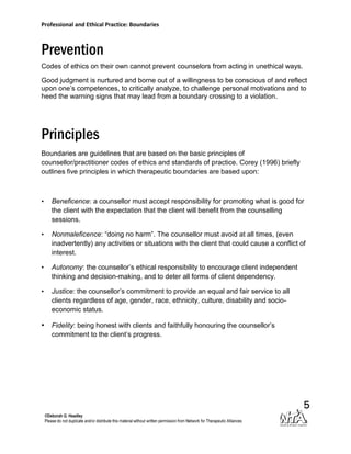 Professional and Ethical Practice: Boundaries



Prevention
Codes of ethics on their own cannot prevent counselors from acting in unethical ways.

Good judgment is nurtured and borne out of a willingness to be conscious of and reflect
upon one’s competences, to critically analyze, to challenge personal motivations and to
heed the warning signs that may lead from a boundary crossing to a violation.




Principles
Boundaries are guidelines that are based on the basic principles of
counsellor/practitioner codes of ethics and standards of practice. Corey (1996) briefly
outlines five principles in which therapeutic boundaries are based upon:



•   Beneficence: a counsellor must accept responsibility for promoting what is good for
    the client with the expectation that the client will benefit from the counselling
    sessions.

•   Nonmaleficence: “doing no harm”. The counsellor must avoid at all times, (even
    inadvertently) any activities or situations with the client that could cause a conflict of
    interest.

•   Autonomy: the counsellor’s ethical responsibility to encourage client independent
    thinking and decision-making, and to deter all forms of client dependency.

•   Justice: the counsellor’s commitment to provide an equal and fair service to all
    clients regardless of age, gender, race, ethnicity, culture, disability and socio-
    economic status.

• Fidelity: being honest with clients and faithfully honouring the counsellor’s
    commitment to the client’s progress.




                                                                                             5
 