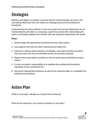 Professional and Ethical Practice: Boundaries



Strategies
Effective and diligent counsellors recognize that the intense feelings can arise in the
counselling relationship and how these can challenge personal and professional
boundaries.

Understanding the serious effects of one’s own power and how the relationship can be
misinterpreted by the client is a necessary caution that comes with understanding the
need to continually establish and maintain safe and respectful relationships with clients.

Steps:

1. Set the stage with appropriate boundaries from the initial contact.

2. Use judgment that puts the client’s well being and safety first.

3. Interrupt or address these breaches immediately, seemingly harmless comments
   that can evolve into the uncomfortable territory of boundary crossings.

4. Report and/or seek help for questions or lack of clarity about a potential boundary
   breach.

5. It is the counsellor’s responsibility to re-establish the professional boundaries,
   regardless of who crossed the line.

6. Document inappropriate behaviour as well as the measures taken to re-establish the
   professional boundaries.




Action Plan
What is a next step I will take as a result of this workshop?



What are the resources I can access to achieve my next step?




                                                                                          6
 