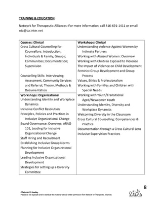 TRAINING & EDUCATION

Network for Therapeutic Alliances: For more information, call 416-691-1411 or email
nta@ca.inter.net


 Courses: Clinical                     Workshops: Clinical
 Cross Cultural Counselling for        Understanding violence Against Women by
    Counsellors: Introduction;             Intimate Partners
    Individuals & Family; Groups;      Working with Abused Women: Overview
    Communities; Documentation;        Working with Children Exposed to Violence
    Supervision                        The Impact of Violence on Child Development
                                       Feminist Group Development and Group
 Counselling Skills: Interviewing;         Process
     Assessment, Community Services    Values, Ethics & Professionalism
     and Referral; Theory, Methods &   Working with Families and Children with
     Documentation                         Special Needs
 Workshops: Organizational             Working with Youth/Transitional
 Understanding Identity and Workplace      Aged/Newcomer Youth
     Dynamics                          Understanding Identity, Diversity and
 Inclusive Conflict Resolution             Workplace Dynamics
 Principles, Policies and Practices in Welcoming Diversity in the Classroom
     Inclusive Organizational Change   Cross Cultural Counselling: Competencies &
 Board Governance: Overview, ARAO          Practice
     101, Leading for Inclusive        Documentation through a Cross Cultural Lens
     Organizational Change             Inclusive Supervision Practices
 Staff Hiring and Recruitment
 Establishing Inclusive Group Norms
 Planning for Inclusive Organizational
     Development
 Leading Inclusive Organizational
     Development
 Strategies for setting up a Diversity
     Committee



                                                                                      8
 