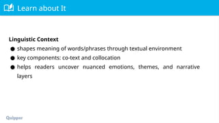 Learn about It
Linguistic Context
● shapes meaning of words/phrases through textual environment
● key components: co-text and collocation
● helps readers uncover nuanced emotions, themes, and narrative
layers
 