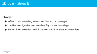 Learn about It
Co-text
● refers to surrounding words, sentences, or passages
● clarifies ambiguities and resolves figurative meanings
● frames interpretation and links words to the broader narrative
 