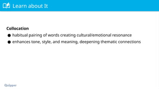Learn about It
Collocation
● habitual pairing of words creating cultural/emotional resonance
● enhances tone, style, and meaning, deepening thematic connections
 