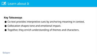Learn about It
Key Takeaways
● Co-text provides interpretive cues by anchoring meaning in context.
● Collocation shapes tone and emotional impact.
● Together, they enrich understanding of themes and characters.
 