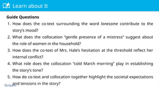 Learn about It
Guide Questions
1. How does the co-text surrounding the word lonesome contribute to the
story’s mood?
2. What does the collocation “gentle presence of a mistress” suggest about
the role of women in the household?
3. How does the co-text of Mrs. Hale’s hesitation at the threshold reflect her
internal conflict?
4. What role does the collocation “cold March morning” play in establishing
the story’s tone?
5. How do co-text and collocation together highlight the societal expectations
and tensions in the story?
 