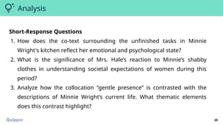 20
Analysis
Short-Response Questions
1. How does the co-text surrounding the unfinished tasks in Minnie
Wright's kitchen reflect her emotional and psychological state?
2. What is the significance of Mrs. Hale’s reaction to Minnie’s shabby
clothes in understanding societal expectations of women during this
period?
3. Analyze how the collocation “gentle presence” is contrasted with the
descriptions of Minnie Wright’s current life. What thematic elements
does this contrast highlight?
 