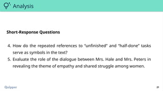 21
Analysis
Short-Response Questions
4. How do the repeated references to “unfinished” and “half-done” tasks
serve as symbols in the text?
5. Evaluate the role of the dialogue between Mrs. Hale and Mrs. Peters in
revealing the theme of empathy and shared struggle among women.
 