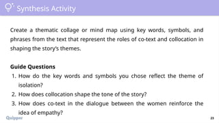 23
Synthesis Activity
Create a thematic collage or mind map using key words, symbols, and
phrases from the text that represent the roles of co-text and collocation in
shaping the story’s themes.
Guide Questions
1. How do the key words and symbols you chose reflect the theme of
isolation?
2. How does collocation shape the tone of the story?
3. How does co-text in the dialogue between the women reinforce the
idea of empathy?
 