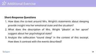 25
Additional Exercise
Short-Response Questions
1. How does the co-text around Mrs. Wright’s statements about sleeping
provide insight into her emotional state and the situation?
2. What does the description of Mrs. Wright “pleatin' at her apron”
suggest about her psychological state?
3. Analyze the collocation “sound sleep” in the context of this excerpt.
How does it contrast with the events described?
 