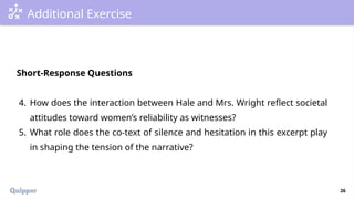 26
Additional Exercise
Short-Response Questions
4. How does the interaction between Hale and Mrs. Wright reflect societal
attitudes toward women’s reliability as witnesses?
5. What role does the co-text of silence and hesitation in this excerpt play
in shaping the tension of the narrative?
 