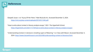 References
Peregoy, Suzanne, and Owen F. Boyle. Reading, Writing, and Learning in ESL. New York: Longman, 1997.
Puzo, Mario. The Godfather. New York: Signet, 1978.
Redmon, Allen H. “How Many Lebowskis Are There? Genre, Spectatorial Authorship, and The Big Lebowski.” Journal
of Popular Film & Television 40, no. 2 (2012): 52–61. doi:10.1080/ 01956051.2011.613422
27
Glaspell, Susan. n.d. “A Jury Of Her Peers.” New Musicals Inc. Accessed December 3, 2024.
https://nmi.org/wp-content/uploads/2015/01/1345.pdf.
“How to write about context in literary analysis essays.” 2021. The Hyperbolit School.
https://hyperbolit.com/2021/11/18/how-to-write-about-context-in-literary-analysis-essays/.
“Understanding Context in Literature: Unveiling Layers of Meaning.” n.d. Class with Mason. Accessed December 3,
2024. https://www.classwithmason.com/2023/08/understanding-context-in-literature.html.
 