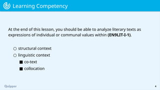 4
At the end of this lesson, you should be able to analyze literary texts as
expressions of individual or communal values within (EN9LIT-I-1).
Learning Competency
○ structural context
○ linguistic context
■ co-text
■ collocation
 