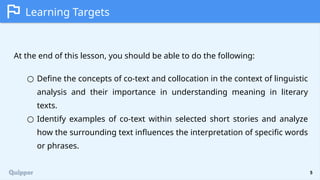 5
Learning Targets
At the end of this lesson, you should be able to do the following:
○ Define the concepts of co-text and collocation in the context of linguistic
analysis and their importance in understanding meaning in literary
texts.
○ Identify examples of co-text within selected short stories and analyze
how the surrounding text influences the interpretation of specific words
or phrases.
 