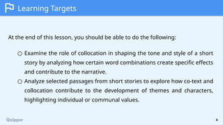 6
Learning Targets
At the end of this lesson, you should be able to do the following:
○ Examine the role of collocation in shaping the tone and style of a short
story by analyzing how certain word combinations create specific effects
and contribute to the narrative.
○ Analyze selected passages from short stories to explore how co-text and
collocation contribute to the development of themes and characters,
highlighting individual or communal values.
 