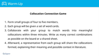 Warm-Up
Collocation Connection Game
1. Form small groups of four to five members.
2. Each group will be given a set of word cards.
3. Collaborate with your group to match words into meaningful
collocations within three minutes. Write as many correct combinations
as possible on the board or a shared sheet.
4. Afterward, a representative from each group will share the collocations
formed, explaining their meaning and possible context in literature.
 