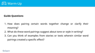 Warm-Up
Guide Questions
1. How does pairing certain words together change or clarify their
meaning?
2. What do these word pairings suggest about tone or style in writing?
3. Can you think of examples from stories or texts wherein similar word
pairings created a specific effect?
 