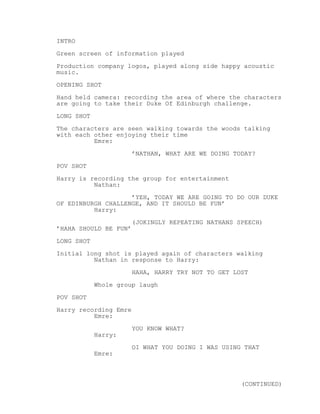 INTRO 
Green screen of information played 
Production company logos, played along side happy acoustic 
music. 
OPENING SHOT 
Hand held camera: recording the area of where the characters 
are going to take their Duke Of Edinburgh challenge. 
LONG SHOT 
The characters are seen walking towards the woods talking 
with each other enjoying their time 
Emre: 
’NATHAN, WHAT ARE WE DOING TODAY? 
POV SHOT 
Harry is recording the group for entertainment 
Nathan: 
’YEH, TODAY WE ARE GOING TO DO OUR DUKE 
OF EDINBURGH CHALLENGE, AND IT SHOULD BE FUN’ 
Harry: 
(JOKINGLY REPEATING NATHANS SPEECH) 
’HAHA SHOULD BE FUN’ 
LONG SHOT 
Initial long shot is played again of characters walking 
Nathan in response to Harry: 
HAHA, HARRY TRY NOT TO GET LOST 
Whole group laugh 
POV SHOT 
Harry recording Emre 
Emre: 
YOU KNOW WHAT? 
Harry: 
OI WHAT YOU DOING I WAS USING THAT 
Emre: 
(CONTINUED) 
 