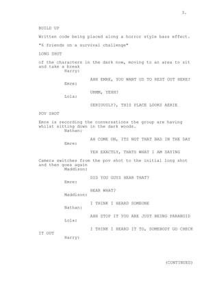 3. 
BUILD UP 
Written code being placed along a horror style bass effect. 
"6 friends on a survival challenge" 
LONG SHOT 
of the characters in the dark now, moving to an area to sit 
and take a break 
Harry: 
AHH EMRE, YOU WANT US TO REST OUT HERE? 
Emre: 
URMM, YEHH? 
Lola: 
SERIOUSLY?, THIS PLACE LOOKS AERIE 
POV SHOT 
Emre is recording the conversations the group are having 
whilst sitting down in the dark woods. 
Nathan: 
AH COME ON, ITS NOT THAT BAD IN THE DAY 
Emre: 
YEH EXACTLY, THATS WHAT I AM SAYING 
Camera switches from the pov shot to the initial long shot 
and then goes again 
Maddison: 
DID YOU GUYS HEAR THAT? 
Emre: 
HEAR WHAT? 
Maddison: 
I THINK I HEARD SOMEONE 
Nathan: 
AHH STOP IT YOU ARE JUST BEING PARANOID 
Lola: 
I THINK I HEARD IT TO, SOMEBODY GO CHECK 
IT OUT 
Harry: 
(CONTINUED) 
 