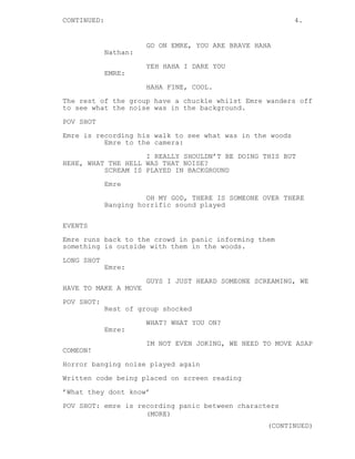 CONTINUED: 4. 
GO ON EMRE, YOU ARE BRAVE HAHA 
Nathan: 
YEH HAHA I DARE YOU 
EMRE: 
HAHA FINE, COOL. 
The rest of the group have a chuckle whilst Emre wanders off 
to see what the noise was in the background. 
POV SHOT 
Emre is recording his walk to see what was in the woods 
Emre to the camera: 
I REALLY SHOULDN’T BE DOING THIS BUT 
HEHE, WHAT THE HELL WAS THAT NOISE? 
SCREAM IS PLAYED IN BACKGROUND 
Emre 
OH MY GOD, THERE IS SOMEONE OVER THERE 
Banging horrific sound played 
EVENTS 
Emre runs back to the crowd in panic informing them 
something is outside with them in the woods. 
LONG SHOT 
Emre: 
GUYS I JUST HEARD SOMEONE SCREAMING, WE 
HAVE TO MAKE A MOVE 
POV SHOT: 
Rest of group shocked 
WHAT? WHAT YOU ON? 
Emre: 
IM NOT EVEN JOKING, WE NEED TO MOVE ASAP 
COMEON! 
Horror banging noise played again 
Written code being placed on screen reading 
’What they dont know’ 
POV SHOT: emre is recording panic between characters 
(MORE) 
(CONTINUED) 
 
