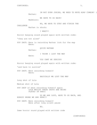 CONTINUED: 5. 
IM NOT EVEN JOKING, WE NEED TO MOVE ASAP COMEON! (cont’d) 
Nathan: 
WE HAVE TO GO BACK! 
Maddison: 
NO, WE HAVE TO STAY AND FINISH THE 
CHALLENGE 
Nathan in shock: 
? WHAT?! 
Horror banging sound played again with written code: 
’they are not alone’ 
POV SHOT: Emre is recording Nathan look for the map 
Emre: 
QUICK NATHAN 
Nathan: 
I THINK I LOST THE MAP 
Emre: 
YOU CANT BE SERIOUS 
Horror banging sound played again with written code: 
’and have to survive’ 
POV SHOT: Emre recording himself 
Emre: 
BASICALLY WE LOST THE MAP 
Long shot of Lola 
Medium shot of Lola 
POV SHOT of emre recording himself again 
LOLA WHILST THESE SHOTS ARE BEING 
PLAYED IN PANIC 
SO WE ARE LOST, HAVE TO GO BACK, AND 
NOBODY KNOWS WE ARE HERE?? 
POV SHOT: Emre recording himself 
Emre after long silent pause 
NO. 
Same horror sound played with written code 
(CONTINUED) 
 