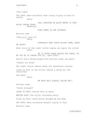 CONTINUED: 6. 
’the night’ 
POV SHOT: Emre recording them slowly trying to back to 
safety 
Emre: 
SHH, EVERYONE BE QUIET WHERE IS THAT 
NOISE COMING FROM? 
Maddison: 
OVER THERE IN THE DISTANCE 
Written code 
’They will need to’ 
Emre: 
EVERYBODY KEEP THEIR NOISES DOWN, HARRY 
BE QUIET! 
Emre turns on the night vision camera and spots the killer 
Emre: 
HE IS RIGHT THERE BEHIND THE TREES, OH 
MY GOD HE IS COMING FOR US.. LETS GOOO!! 
Horror music being played with written codes and panic 
’signal for help’ 
The night vision camera shows the characters running 
close up shot of the killer taking a swing for the 
characters 
POV SHOT: 
Emre: 
WE NEED HELP PLEASE, EXCUSE ME!! 
written code: 
’think straight’ 
CLOSE UP SHOT: harrys face in panic 
MEDIUM SHOT: the killer attacking harry 
Close up shot: knife being swinged up and down 
POV SHOT: Emre recording himself crying in fear 
Written code: 
(CONTINUED) 
 