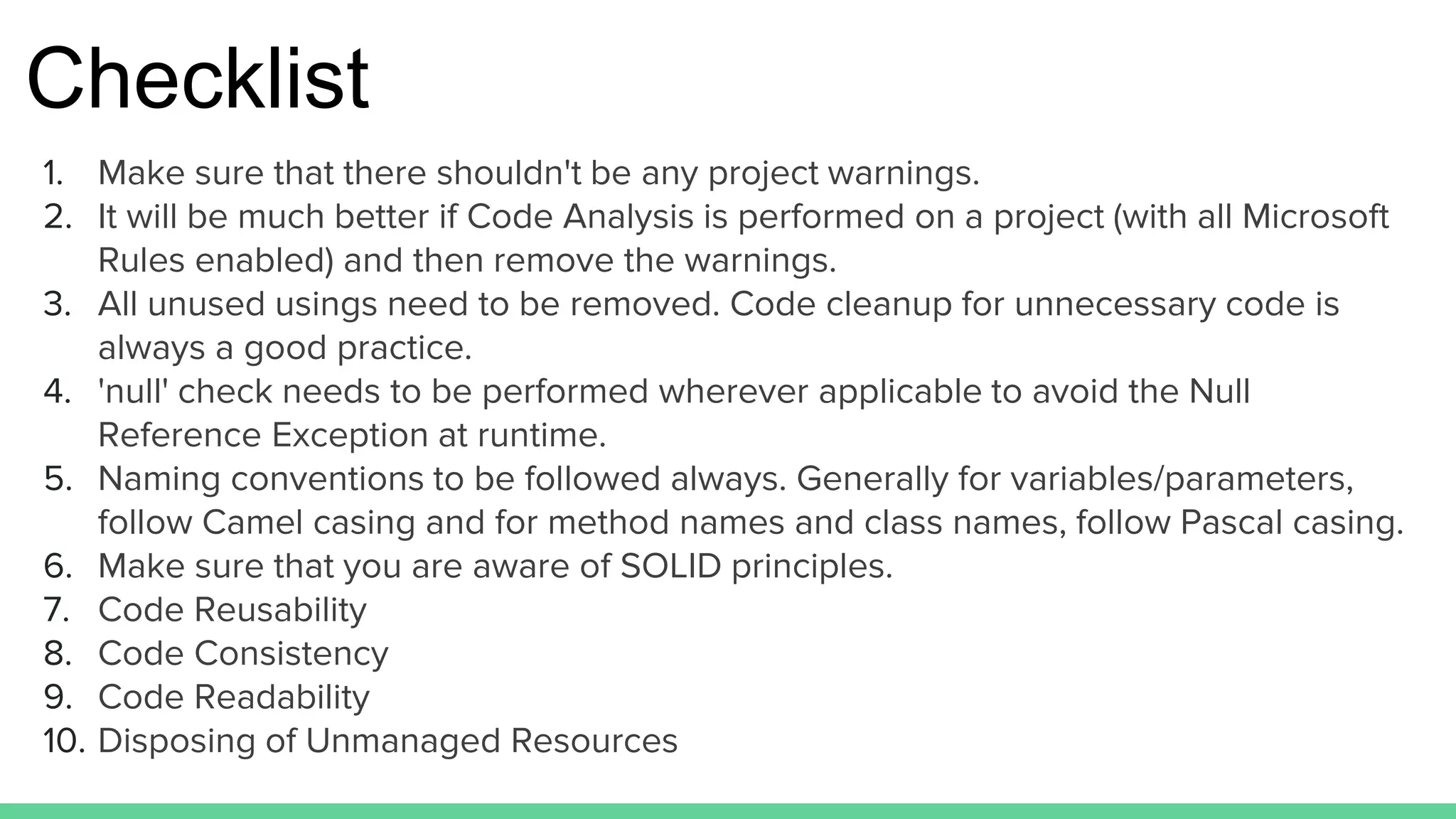 Checklist
1. Make sure that there shouldn't be any project warnings.
2. It will be much better if Code Analysis is performed on a project (with all Microsoft
Rules enabled) and then remove the warnings.
3. All unused usings need to be removed. Code cleanup for unnecessary code is
always a good practice.
4. 'null' check needs to be performed wherever applicable to avoid the Null
Reference Exception at runtime.
5. Naming conventions to be followed always. Generally for variables/parameters,
follow Camel casing and for method names and class names, follow Pascal casing.
6. Make sure that you are aware of SOLID principles.
7. Code Reusability
8. Code Consistency
9. Code Readability
10. Disposing of Unmanaged Resources
 