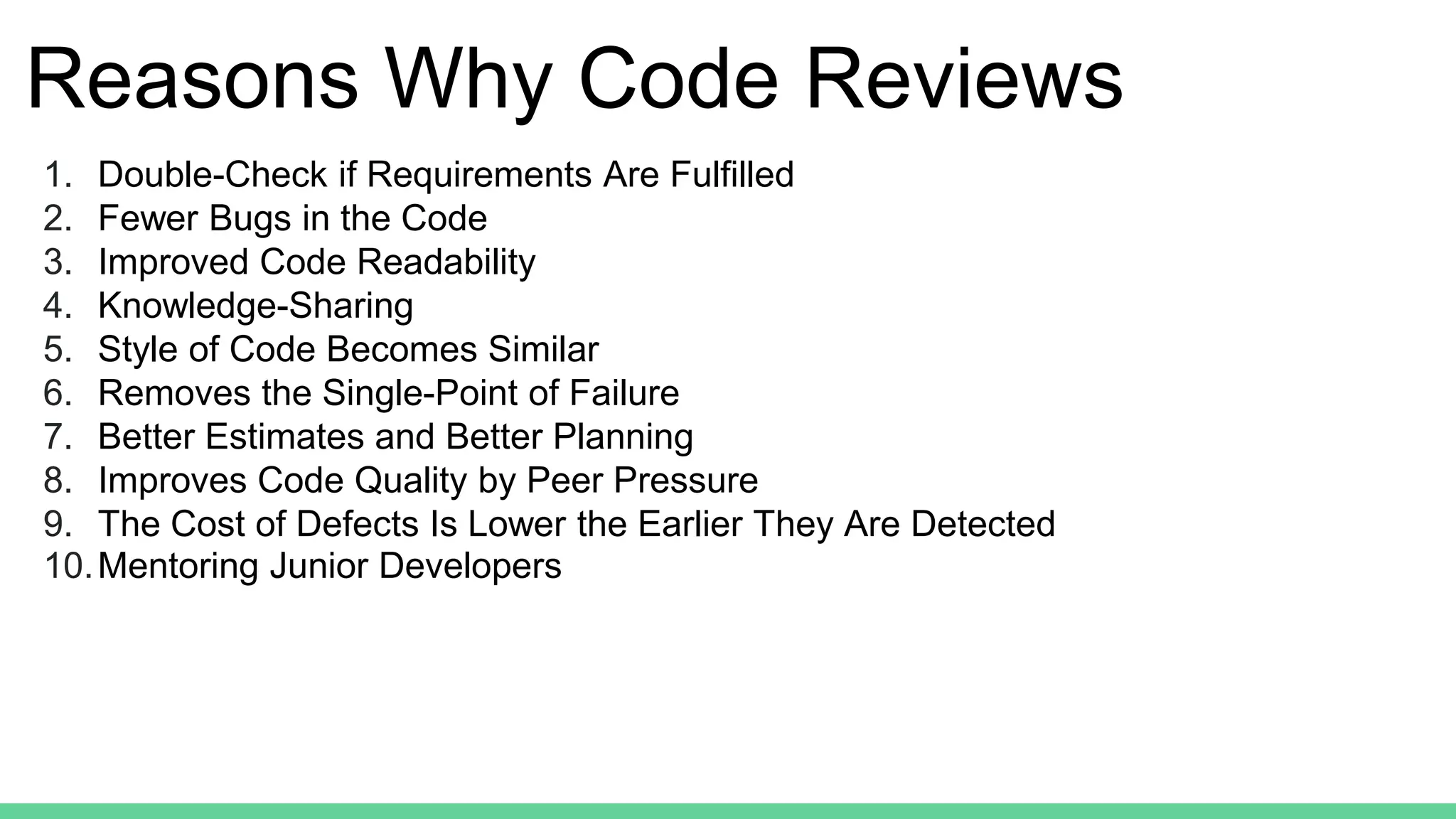 Reasons Why Code Reviews
1. Double-Check if Requirements Are Fulfilled
2. Fewer Bugs in the Code
3. Improved Code Readability
4. Knowledge-Sharing
5. Style of Code Becomes Similar
6. Removes the Single-Point of Failure
7. Better Estimates and Better Planning
8. Improves Code Quality by Peer Pressure
9. The Cost of Defects Is Lower the Earlier They Are Detected
10.Mentoring Junior Developers
 