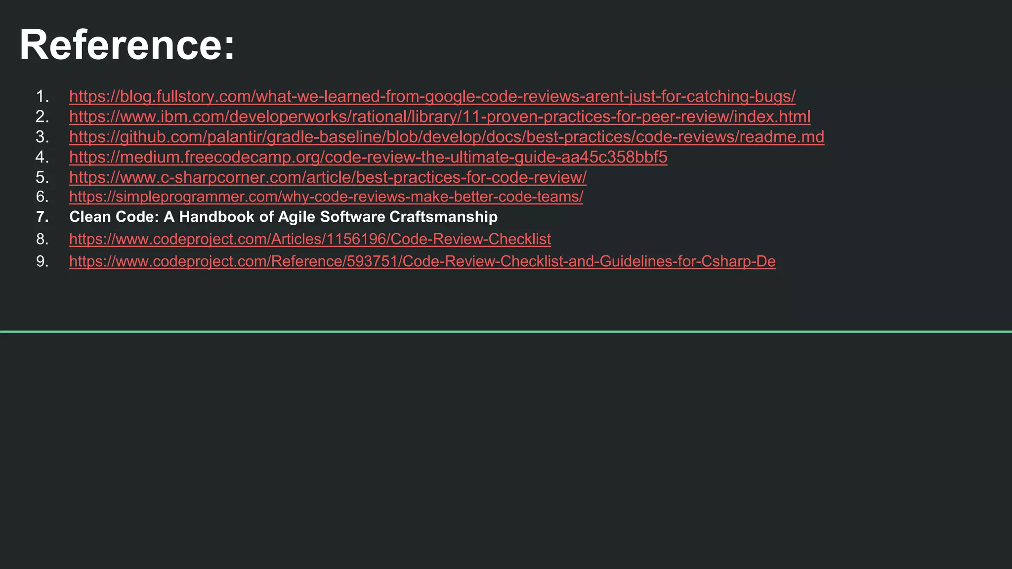 Reference:
1. https://blog.fullstory.com/what-we-learned-from-google-code-reviews-arent-just-for-catching-bugs/
2. https://www.ibm.com/developerworks/rational/library/11-proven-practices-for-peer-review/index.html
3. https://github.com/palantir/gradle-baseline/blob/develop/docs/best-practices/code-reviews/readme.md
4. https://medium.freecodecamp.org/code-review-the-ultimate-guide-aa45c358bbf5
5. https://www.c-sharpcorner.com/article/best-practices-for-code-review/
6. https://simpleprogrammer.com/why-code-reviews-make-better-code-teams/
7. Clean Code: A Handbook of Agile Software Craftsmanship
8. https://www.codeproject.com/Articles/1156196/Code-Review-Checklist
9. https://www.codeproject.com/Reference/593751/Code-Review-Checklist-and-Guidelines-for-Csharp-De
 