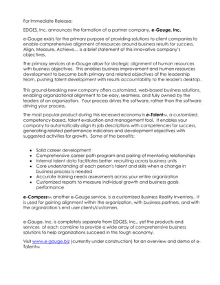 For Immediate Release:

EDGES, Inc. announces the formation of a partner company, e-Gauge, Inc.

e-Gauge exists for the primary purpose of providing solutions to client companies to
enable comprehensive alignment of resources around business results for success.
Align, Measure, Achieve… is a brief statement of this innovative company’s
objectives.

The primary services at e-Gauge allow for strategic alignment of human resources
with business objectives. This enables business improvement and human resources
development to become both primary and related objectives of the leadership
team, pushing talent development with results accountability to the leader's desktop.

This ground-breaking new company offers customized, web-based business solutions,
enabling organizational alignment to be easy, seamless, and fully owned by the
leaders of an organization. Your process drives the software, rather than the software
driving your process.

The most popular product during this recessed economy is e-TalentTM, a customized,
competency-based, talent evaluation and management tool. It enables your
company to automatically align its job descriptions with competencies for success,
generating related performance indicators and development objectives with
suggested activities for growth. Some of the benefits:


      Solid career development
      Comprehensive career path program and pairing of mentoring relationships
      Internal talent data facilitates better recruiting across business units
      Core understanding of each person's talent and skills when a change in
      business process is needed
      Accurate training needs assessments across your entire organization
      Customized reports to measure individual growth and business goals
      performance

e-CompassTM, another e-Gauge service, is a customized Business Reality Inventory. It
is used for gaining alignment within the organization, with business partners, and with
the organization’s end user clients/customers.


e-Gauge, Inc. is completely separate from EDGES, Inc., yet the products and
services of each combine to provide a wide array of comprehensive business
solutions to help organizations succeed in this tough economy.

Visit www.e-gauge.biz (currently under construction) for an overview and demo of e-
TalentTM.
 