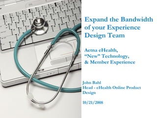 Expand the Bandwidth of your Experience Design Team Aetna eHealth,  “New” Technology,  & Member Experience  John Bahl Head - eHealth Online Product Design  10/21/2008 