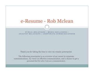 e Resume
       e-Resume - Rob Mclean
          PUBLIC RELATIONS / MEDIA RELATIONS /
     ANALYST RELATIONS / CORPORATE COMMUNICATIONS




       Thank you for taking the time to view my resume powerpoint.

    The following powerpoint is an overview of my career in corporate
communications, my views on effective communication, and a chance to get a
               ,y                                   ,                 g
              personal feel for who I am as a communicator.
 