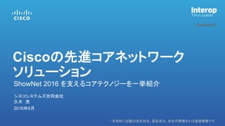 * 本資料に記載の各社社名、製品名は、各社の商標または登録商標です。
<Seminar>
久木 亮
シスコシステムズ合同会社
2016年6月
ShowNet 2016 を支えるコアテクノジーを一挙紹介
Ciscoの先進コアネットワーク
ソリューション
 