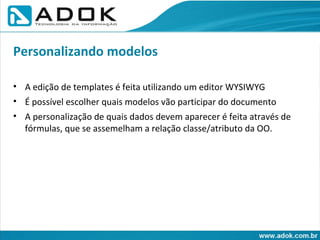A edição de templates é feita utilizando um editor WYSIWYG É possível escolher quais modelos vão participar do documento A personalização de quais dados devem aparecer é feita através de fórmulas, que se assemelham a relação classe/atributo da OO. Personalizando modelos 