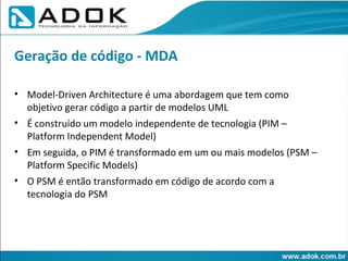 Model-Driven Architecture é uma abordagem que tem como objetivo gerar código a partir de modelos UML É construído um modelo independente de tecnologia (PIM – Platform Independent Model) ‏ Em seguida, o PIM é transformado em um ou mais modelos (PSM – Platform Specific Models) ‏ O PSM é então transformado em código de acordo com a tecnologia do PSM Geração de código - MDA 