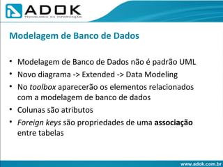 Modelagem de Banco de Dados não é padrão UML Novo diagrama -> Extended -> Data Modeling No  toolbox  aparecerão os elementos relacionados com a modelagem de banco de dados Colunas são atributos Foreign keys  são propriedades de uma  associação  entre tabelas Modelagem de Banco de Dados 