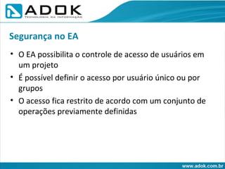O EA possibilita o controle de acesso de usuários em um projeto É possível definir o acesso por usuário único ou por grupos O acesso fica restrito de acordo com um conjunto de operações previamente definidas Segurança no EA 