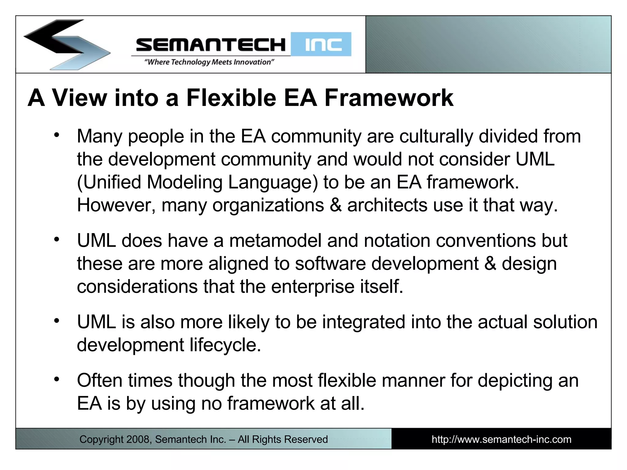 A View into a Flexible EA Framework  Many people in the EA community are culturally divided from the development community and would not consider UML (Unified Modeling Language) to be an EA framework. However, many organizations & architects use it that way. UML does have a metamodel and notation conventions but these are more aligned to software development & design considerations that the enterprise itself. UML is also more likely to be integrated into the actual solution development lifecycle. Often times though the most flexible manner for depicting an EA is by using no framework at all. Copyright 2008, Semantech Inc. – All Rights Reserved http://www.semantech-inc.com 