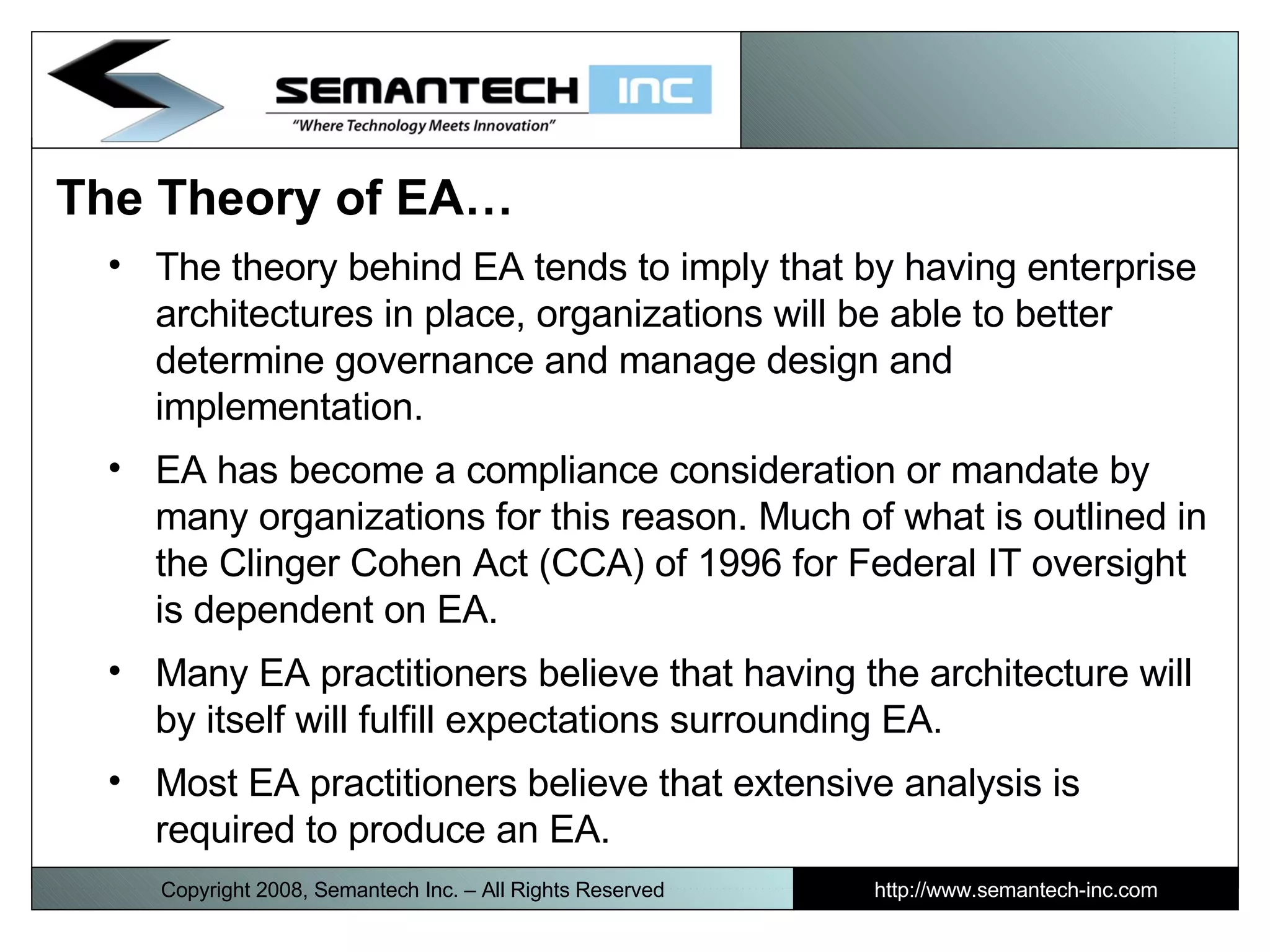 The Theory of EA…  The theory behind EA tends to imply that by having enterprise architectures in place, organizations will be able to better determine governance and manage design and implementation.  EA has become a compliance consideration or mandate by many organizations for this reason. Much of what is outlined in the Clinger Cohen Act (CCA) of 1996 for Federal IT oversight is dependent on EA. Many EA practitioners believe that having the architecture will by itself will fulfill expectations surrounding EA. Most EA practitioners believe that extensive analysis is required to produce an EA.  Copyright 2008, Semantech Inc. – All Rights Reserved http://www.semantech-inc.com 