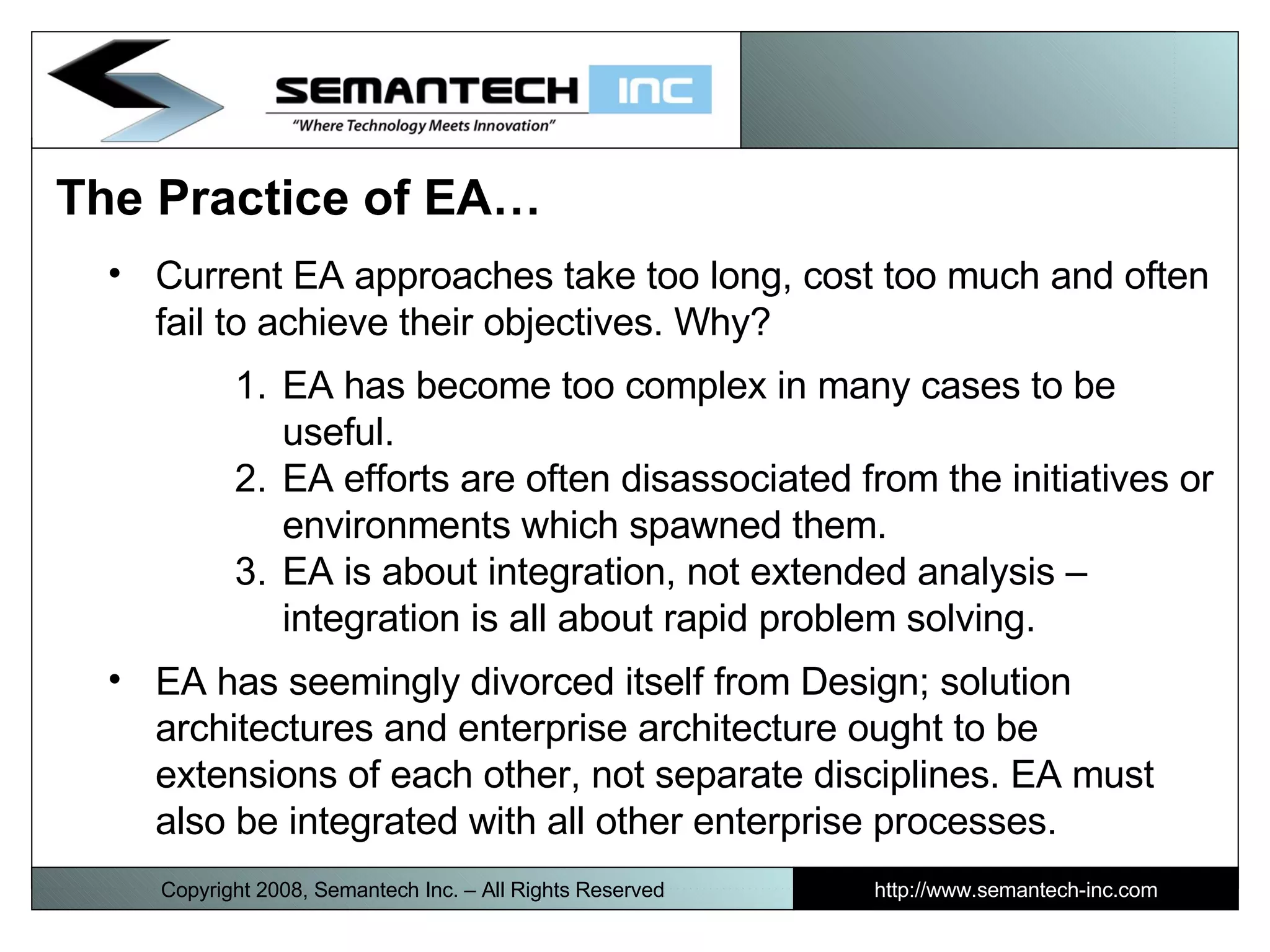 The Practice of EA…  Current EA approaches take too long, cost too much and often fail to achieve their objectives. Why? EA has become too complex in many cases to be useful. EA efforts are often disassociated from the initiatives or environments which spawned them. EA is about integration, not extended analysis – integration is all about rapid problem solving. EA has seemingly divorced itself from Design; solution architectures and enterprise architecture ought to be extensions of each other, not separate disciplines. EA must also be integrated with all other enterprise processes.  Copyright 2008, Semantech Inc. – All Rights Reserved http://www.semantech-inc.com 