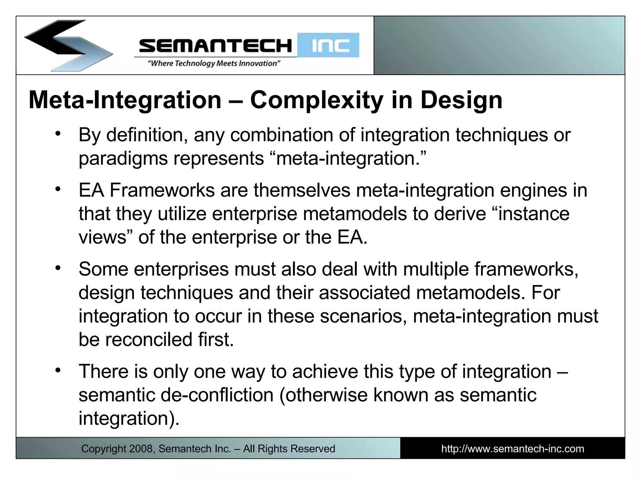 Meta-Integration – Complexity in Design By definition, any combination of integration techniques or paradigms represents “meta-integration.” EA Frameworks are themselves meta-integration engines in that they utilize enterprise metamodels to derive “instance views” of the enterprise or the EA.  Some enterprises must also deal with multiple frameworks, design techniques and their associated metamodels. For integration to occur in these scenarios, meta-integration must be reconciled first.  There is only one way to achieve this type of integration – semantic de-confliction (otherwise known as semantic integration).  Copyright 2008, Semantech Inc. – All Rights Reserved http://www.semantech-inc.com 