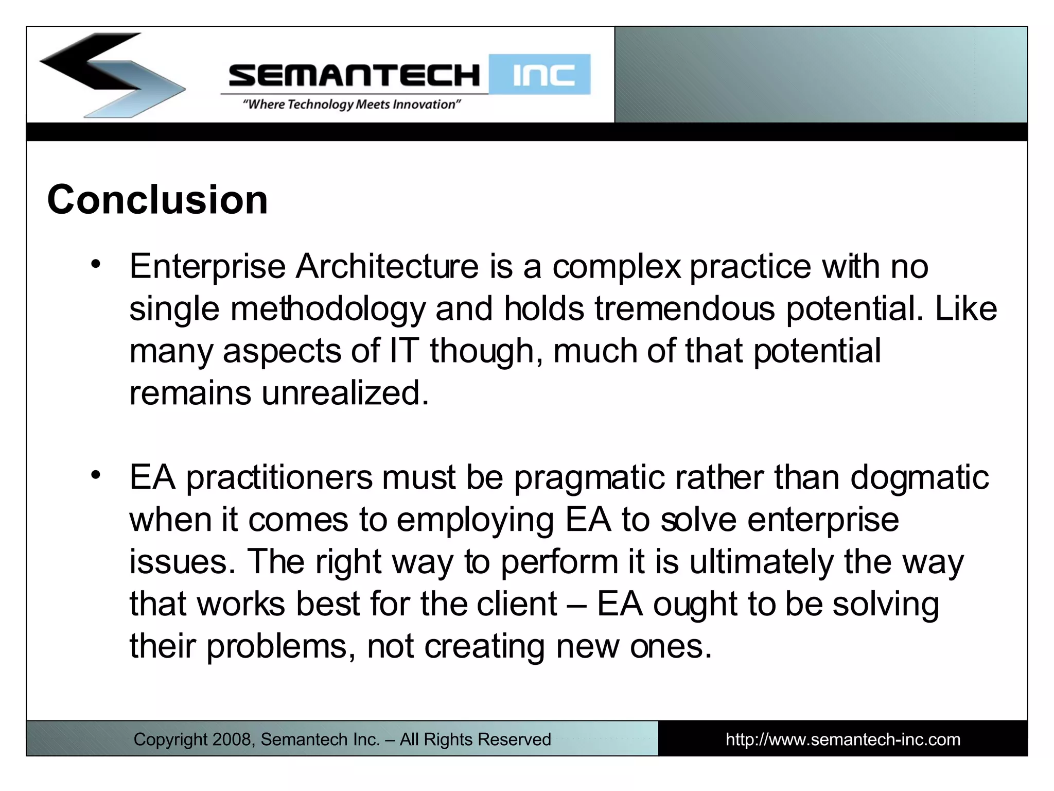 Conclusion  Enterprise Architecture is a complex practice with no single methodology and holds tremendous potential. Like many aspects of IT though, much of that potential remains unrealized. EA practitioners must be pragmatic rather than dogmatic when it comes to employing EA to solve enterprise issues. The right way to perform it is ultimately the way that works best for the client – EA ought to be solving their problems, not creating new ones. I Copyright 2008, Semantech Inc. – All Rights Reserved http://www.semantech-inc.com 